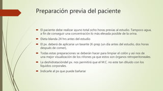 Preparación previa del paciente
 El paciente debe realizar ayuno total ocho horas previas al estudio. Tampoco agua,
a fín de conseguir una concentración lo más elevada posible de la orina.
 Dieta blanda 24 hrs antes del estudio
 El px. deberá de aplicarse un laxante (X-prep )un día antes del estudio, dos horas
después de comer),
 Todas estas preparaciones se deberán hacer para limpiar el colón y así nos de
una mejor visualización de los riñones ya que estos son órganos retroperitoneales.
 La deshidratacióndel px. nos permitirá que el M.C. no este tan diluido con los
líquidos corporales.
 Indicarle al px que puede bañarse
 