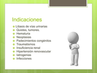 Indicaciones
 Litiasis de vías urinarias
 Quistes, tumores.
 Hematuria
 Neoplasias
 Padecimientos congénitos
 Traumatismos
 Insuficiencia renal
 Hipertensión renovascular
 Iatrogenias
 Infecciones
 
