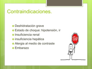 Contraindicaciones.
 Deshidratación grave
 Estado de choque: hipotensión, inconsciencia
 Insuficiencia renal
 insuficiencia hepática
 Alergia al medio de contraste
 Embarazo
 