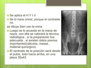  Se aplica el H.Y I.V
 Se lo hace orinar, porque el contraste
no
se diluye bien con la orina.
 Luego se lo acuesta en la mesa de
rayos, con ella se valorará la técnica
radiológica , sí la preparación fue
adecuada , sí existen datos previos
importantes(càlculos, masas ,
material quirúrgico).
 El centrado de la posición será desde
el pubis, todo hacia arriba, en una
placa 35x43.
 