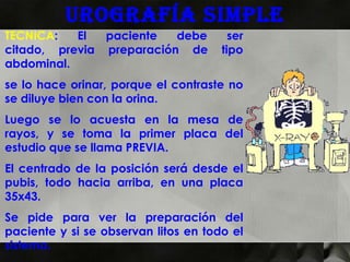 Urografía simple
TECNICA:   El  paciente   debe          ser
citado, previa preparación de         tipo
abdominal.
se lo hace orinar, porque el contraste no
se diluye bien con la orina.
Luego se lo acuesta en la mesa de
rayos, y se toma la primer placa del
estudio que se llama PREVIA.
El centrado de la posición será desde el
pubis, todo hacia arriba, en una placa
35x43.
Se pide para ver la preparación del
paciente y si se observan litos en todo el
sistema.
 