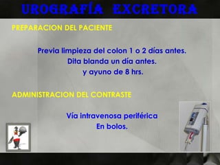 Urografía excretora
PREPARACION DEL PACIENTE


      Previa limpieza del colon 1 o 2 días antes.
               Dita blanda un día antes.
                    y ayuno de 8 hrs.


ADMINISTRACION DEL CONTRASTE

              Vía intravenosa periférica
                       En bolos.
 