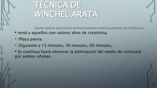 TÉCNICA DE
WINCHEL ARATA
• renal y aquellos con valores altos de creatinina.
• 🠶Placa previa
• 🠶Siguiente a 15 minutos, 30 minutos, 60 minutos.
• Se continua hasta observar la eliminación del medio de contraste
por ambos riñones.
Estudio especial para revisión de funcionamiento renal en pacientes con insuficiencia
 