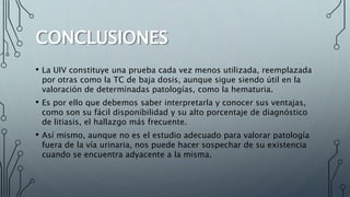CONCLUSIONES
• La UIV constituye una prueba cada vez menos utilizada, reemplazada
por otras como la TC de baja dosis, aunque sigue siendo útil en la
valoración de determinadas patologías, como la hematuria.
• Es por ello que debemos saber interpretarla y conocer sus ventajas,
como son su fácil disponibilidad y su alto porcentaje de diagnóstico
de litiasis, el hallazgo más frecuente.
• Así mismo, aunque no es el estudio adecuado para valorar patología
fuera de la vía urinaria, nos puede hacer sospechar de su existencia
cuando se encuentra adyacente a la misma.
 