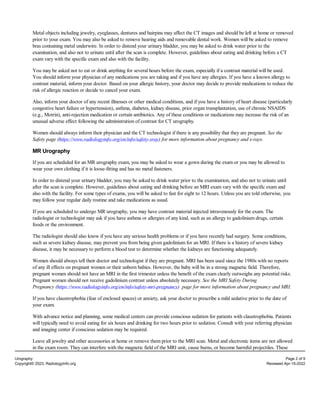Metal objects including jewelry, eyeglasses, dentures and hairpins may affect the CT images and should be left at home or removed
prior to your exam. You may also be asked to remove hearing aids and removable dental work. Women will be asked to remove
bras containing metal underwire. In order to distend your urinary bladder, you may be asked to drink water prior to the
examination, and also not to urinate until after the scan is complete. However, guidelines about eating and drinking before a CT
exam vary with the specific exam and also with the facility.
You may be asked not to eat or drink anything for several hours before the exam, especially if a contrast material will be used.
You should inform your physician of any medications you are taking and if you have any allergies. If you have a known allergy to
contrast material, inform your doctor. Based on your allergic history, your doctor may decide to provide medications to reduce the
risk of allergic reaction or decide to cancel your exam.
Also, inform your doctor of any recent illnesses or other medical conditions, and if you have a history of heart disease (particularly
congestive heart failure or hypertension), asthma, diabetes, kidney disease, prior organ transplantation, use of chronic NSAIDS
(e.g., Motrin), anti-rejection medication or certain antibiotics. Any of these conditions or medications may increase the risk of an
unusual adverse effect following the administration of contrast for CT urography.
Women should always inform their physician and the CT technologist if there is any possibility that they are pregnant. See the
Safety page (https://www.radiologyinfo.org/en/info/safety-xray) for more information about pregnancy and x-rays.
MR Urography
If you are scheduled for an MR urography exam, you may be asked to wear a gown during the exam or you may be allowed to
wear your own clothing if it is loose-fitting and has no metal fasteners.
In order to distend your urinary bladder, you may be asked to drink water prior to the examination, and also not to urinate until
after the scan is complete. However, guidelines about eating and drinking before an MRI exam vary with the specific exam and
also with the facility. For some types of exams, you will be asked to fast for eight to 12 hours. Unless you are told otherwise, you
may follow your regular daily routine and take medications as usual.
If you are scheduled to undergo MR urography, you may have contrast material injected intravenously for the exam. The
radiologist or technologist may ask if you have asthma or allergies of any kind, such as an allergy to gadolinium drugs, certain
foods or the environment.
The radiologist should also know if you have any serious health problems or if you have recently had surgery. Some conditions,
such as severe kidney disease, may prevent you from being given gadolinium for an MRI. If there is a history of severe kidney
disease, it may be necessary to perform a blood test to determine whether the kidneys are functioning adequately.
Women should always tell their doctor and technologist if they are pregnant. MRI has been used since the 1980s with no reports
of any ill effects on pregnant women or their unborn babies. However, the baby will be in a strong magnetic field. Therefore,
pregnant women should not have an MRI in the first trimester unless the benefit of the exam clearly outweighs any potential risks.
Pregnant women should not receive gadolinium contrast unless absolutely necessary. See the MRI Safety During
Pregnancy (https://www.radiologyinfo.org/en/info/safety-mri-pregnancy) page for more information about pregnancy and MRI.
If you have claustrophobia (fear of enclosed spaces) or anxiety, ask your doctor to prescribe a mild sedative prior to the date of
your exam.
With advance notice and planning, some medical centers can provide conscious sedation for patients with claustrophobia. Patients
will typically need to avoid eating for six hours and drinking for two hours prior to sedation. Consult with your referring physician
and imaging center if conscious sedation may be required.
Leave all jewelry and other accessories at home or remove them prior to the MRI scan. Metal and electronic items are not allowed
in the exam room. They can interfere with the magnetic field of the MRI unit, cause burns, or become harmful projectiles. These
Urography Page 2 of 9
Copyright© 2023, RadiologyInfo.org Reviewed Apr-15-2022
 