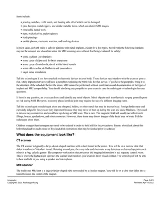 items include:
jewelry, watches, credit cards, and hearing aids, all of which can be damaged
pins, hairpins, metal zippers, and similar metallic items, which can distort MRI images
removable dental work
pens, pocketknives, and eyeglasses
body piercings
mobile phones, electronic watches, and tracking devices.
In most cases, an MRI exam is safe for patients with metal implants, except for a few types. People with the following implants
may not be scanned and should not enter the MRI scanning area without first being evaluated for safety:
some cochlear (ear) implants
some types of clips used for brain aneurysms
some types of metal coils placed within blood vessels
some older cardiac defibrillators and pacemakers
vagal nerve stimulators
Tell the technologist if you have medical or electronic devices in your body. These devices may interfere with the exam or pose a
risk. Many implanted devices will have a pamphlet explaining the MRI risks for that device. If you have the pamphlet, bring it to
the attention of the scheduler before the exam. MRI cannot be performed without confirmation and documentation of the type of
implant and MRI compatibility. You should also bring any pamphlet to your exam in case the radiologist or technologist has any
questions.
If there is any question, an x-ray can detect and identify any metal objects. Metal objects used in orthopedic surgery generally pose
no risk during MRI. However, a recently placed artificial joint may require the use of a different imaging exam.
Tell the technologist or radiologist about any shrapnel, bullets, or other metal that may be in your body. Foreign bodies near and
especially lodged in the eyes are very important because they may move or heat up during the scan and cause blindness. Dyes used
in tattoos may contain iron and could heat up during an MRI scan. This is rare. The magnetic field will usually not affect tooth
fillings, braces, eyeshadows, and other cosmetics. However, these items may distort images of the facial area or brain. Tell the
radiologist about them.
Children younger than teenagers may need to be sedated in order to hold still for the procedures. Parents should ask about this
beforehand and be made aware of food and drink restrictions that may be needed prior to sedation
What does the equipment look like?
CT scanner
The CT scanner is typically a large, donut-shaped machine with a short tunnel in the center. You will lie on a narrow table that
slides in and out of this short tunnel. Rotating around you, the x-ray tube and electronic x-ray detectors are located opposite each
other in a ring, called a gantry. The computer workstation that processes the imaging information is in a separate control room.
This is where the technologist operates the scanner and monitors your exam in direct visual contact. The technologist will be able
to hear and talk to you using a speaker and microphone.
MRI scanner
The traditional MRI unit is a large cylinder-shaped tube surrounded by a circular magnet. You will lie on a table that slides into a
tunnel towards the center of the magnet.
Urography Page 3 of 9
Copyright© 2023, RadiologyInfo.org Reviewed Apr-15-2022
 