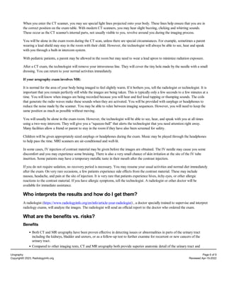 When you enter the CT scanner, you may see special light lines projected onto your body. These lines help ensure that you are in
the correct position on the exam table. With modern CT scanners, you may hear slight buzzing, clicking and whirring sounds.
These occur as the CT scanner's internal parts, not usually visible to you, revolve around you during the imaging process.
You will be alone in the exam room during the CT scan, unless there are special circumstances. For example, sometimes a parent
wearing a lead shield may stay in the room with their child. However, the technologist will always be able to see, hear and speak
with you through a built-in intercom system.
With pediatric patients, a parent may be allowed in the room but may need to wear a lead apron to minimize radiation exposure.
After a CT exam, the technologist will remove your intravenous line. They will cover the tiny hole made by the needle with a small
dressing. You can return to your normal activities immediately.
If your urography exam involves MR:
It is normal for the area of your body being imaged to feel slightly warm. If it bothers you, tell the radiologist or technologist. It is
important that you remain perfectly still while the images are being taken. This is typically only a few seconds to a few minutes at a
time. You will know when images are being recorded because you will hear and feel loud tapping or thumping sounds. The coils
that generate the radio waves make these sounds when they are activated. You will be provided with earplugs or headphones to
reduce the noise made by the scanner. You may be able to relax between imaging sequences. However, you will need to keep the
same position as much as possible without moving.
You will usually be alone in the exam room. However, the technologist will be able to see, hear, and speak with you at all times
using a two-way intercom. They will give you a “squeeze-ball” that alerts the technologist that you need attention right away.
Many facilities allow a friend or parent to stay in the room if they have also been screened for safety.
Children will be given appropriately sized earplugs or headphones during the exam. Music may be played through the headphones
to help pass the time. MRI scanners are air-conditioned and well-lit.
In some cases, IV injection of contrast material may be given before the images are obtained. The IV needle may cause you some
discomfort and you may experience some bruising. There is also a very small chance of skin irritation at the site of the IV tube
insertion. Some patients may have a temporary metallic taste in their mouth after the contrast injection.
If you do not require sedation, no recovery period is necessary. You may resume your usual activities and normal diet immediately
after the exam. On very rare occasions, a few patients experience side effects from the contrast material. These may include
nausea, headache, and pain at the site of injection. It is very rare that patients experience hives, itchy eyes, or other allergic
reactions to the contrast material. If you have allergic symptoms, tell the technologist. A radiologist or other doctor will be
available for immediate assistance.
Who interprets the results and how do I get them?
A radiologist (https://www.radiologyinfo.org/en/info/article-your-radiologist) , a doctor specially trained to supervise and interpret
radiology exams, will analyze the images. The radiologist will send an official report to the doctor who ordered the exam.
What are the benefits vs. risks?
Benefits
Both CT and MR urography have been proven effective in detecting issues or abnormalities in parts of the urinary tract
including the kidneys, bladder and ureters, or as a follow-up test to further examine for recurrent or new cancers of the
urinary tract.
Compared to other imaging tests, CT and MR urography both provide superior anatomic detail of the urinary tract and
Urography Page 6 of 9
Copyright© 2023, RadiologyInfo.org Reviewed Apr-15-2022
 