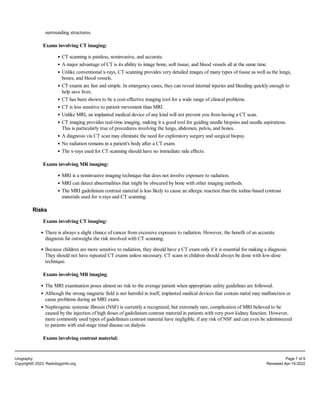 surrounding structures.
Exams involving CT imaging:
CT scanning is painless, noninvasive, and accurate.
A major advantage of CT is its ability to image bone, soft tissue, and blood vessels all at the same time.
Unlike conventional x-rays, CT scanning provides very detailed images of many types of tissue as well as the lungs,
bones, and blood vessels.
CT exams are fast and simple. In emergency cases, they can reveal internal injuries and bleeding quickly enough to
help save lives.
CT has been shown to be a cost-effective imaging tool for a wide range of clinical problems.
CT is less sensitive to patient movement than MRI.
Unlike MRI, an implanted medical device of any kind will not prevent you from having a CT scan.
CT imaging provides real-time imaging, making it a good tool for guiding needle biopsies and needle aspirations.
This is particularly true of procedures involving the lungs, abdomen, pelvis, and bones.
A diagnosis via CT scan may eliminate the need for exploratory surgery and surgical biopsy.
No radiation remains in a patient's body after a CT exam.
The x-rays used for CT scanning should have no immediate side effects.
Exams involving MR imaging:
MRI is a noninvasive imaging technique that does not involve exposure to radiation.
MRI can detect abnormalities that might be obscured by bone with other imaging methods.
The MRI gadolinium contrast material is less likely to cause an allergic reaction than the iodine-based contrast
materials used for x-rays and CT scanning.
Risks
Exams involving CT imaging:
There is always a slight chance of cancer from excessive exposure to radiation. However, the benefit of an accurate
diagnosis far outweighs the risk involved with CT scanning.
Because children are more sensitive to radiation, they should have a CT exam only if it is essential for making a diagnosis.
They should not have repeated CT exams unless necessary. CT scans in children should always be done with low-dose
technique.
Exams involving MR imaging:
The MRI examination poses almost no risk to the average patient when appropriate safety guidelines are followed.
Although the strong magnetic field is not harmful in itself, implanted medical devices that contain metal may malfunction or
cause problems during an MRI exam.
Nephrogenic systemic fibrosis (NSF) is currently a recognized, but extremely rare, complication of MRI believed to be
caused by the injection of high doses of gadolinium contrast material in patients with very poor kidney function. However,
more commonly used types of gadolinium contrast material have negligible, if any risk of NSF and can even be administered
to patients with end-stage renal disease on dialysis.
Exams involving contrast material:
Urography Page 7 of 9
Copyright© 2023, RadiologyInfo.org Reviewed Apr-15-2022
 