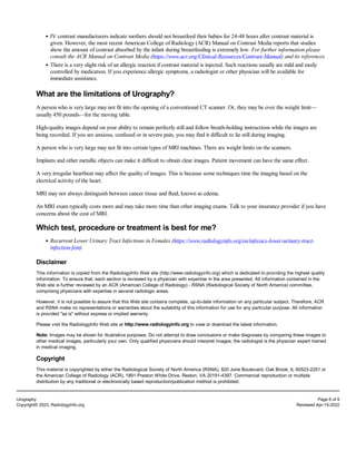 IV contrast manufacturers indicate mothers should not breastfeed their babies for 24-48 hours after contrast material is
given. However, the most recent American College of Radiology (ACR) Manual on Contrast Media reports that studies
show the amount of contrast absorbed by the infant during breastfeeding is extremely low. For further information please
consult the ACR Manual on Contrast Media (https://www.acr.org/Clinical-Resources/Contrast-Manual) and its references.
There is a very slight risk of an allergic reaction if contrast material is injected. Such reactions usually are mild and easily
controlled by medication. If you experience allergic symptoms, a radiologist or other physician will be available for
immediate assistance.
What are the limitations of Urography?
A person who is very large may not fit into the opening of a conventional CT scanner. Or, they may be over the weight limit—
usually 450 pounds—for the moving table.
High-quality images depend on your ability to remain perfectly still and follow breath-holding instructions while the images are
being recorded. If you are anxious, confused or in severe pain, you may find it difficult to lie still during imaging.
A person who is very large may not fit into certain types of MRI machines. There are weight limits on the scanners.
Implants and other metallic objects can make it difficult to obtain clear images. Patient movement can have the same effect.
A very irregular heartbeat may affect the quality of images. This is because some techniques time the imaging based on the
electrical activity of the heart.
MRI may not always distinguish between cancer tissue and fluid, known as edema.
An MRI exam typically costs more and may take more time than other imaging exams. Talk to your insurance provider if you have
concerns about the cost of MRI.
Which test, procedure or treatment is best for me?
Recurrent Lower Urinary Tract Infections in Females (https://www.radiologyinfo.org/en/info/acs-lower-urinary-tract-
infection-fem)
Disclaimer
This information is copied from the RadiologyInfo Web site (http://www.radiologyinfo.org) which is dedicated to providing the highest quality
information. To ensure that, each section is reviewed by a physician with expertise in the area presented. All information contained in the
Web site is further reviewed by an ACR (American College of Radiology) - RSNA (Radiological Society of North America) committee,
comprising physicians with expertise in several radiologic areas.
However, it is not possible to assure that this Web site contains complete, up-to-date information on any particular subject. Therefore, ACR
and RSNA make no representations or warranties about the suitability of this information for use for any particular purpose. All information
is provided "as is" without express or implied warranty.
Please visit the RadiologyInfo Web site at http://www.radiologyinfo.org to view or download the latest information.
Note: Images may be shown for illustrative purposes. Do not attempt to draw conclusions or make diagnoses by comparing these images to
other medical images, particularly your own. Only qualified physicians should interpret images; the radiologist is the physician expert trained
in medical imaging.
Copyright
This material is copyrighted by either the Radiological Society of North America (RSNA), 820 Jorie Boulevard, Oak Brook, IL 60523-2251 or
the American College of Radiology (ACR), 1891 Preston White Drive, Reston, VA 20191-4397. Commercial reproduction or multiple
distribution by any traditional or electronically based reproduction/publication method is prohibited.
Urography Page 8 of 9
Copyright© 2023, RadiologyInfo.org Reviewed Apr-15-2022
 