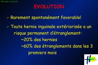 EVOLUTION    Rarement spontanément favorable!    Toute hernie inguinale extériorisée a un risque permanent d’étranglement: ~20% des hernies ~60% des étranglements dans les 3 premiers mois 