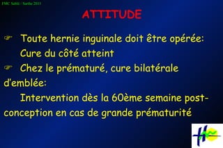 ATTITUDE    Toute hernie inguinale doit être opérée: Cure du côté atteint     Chez le prématuré, cure bilatérale d’emblée: Intervention dès la 60ème semaine post-conception en cas de grande prématurité 