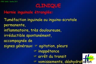CLINIQUE Hernie inguinale étranglée: Tuméfaction inguinale ou inguino-scrotale permanente,  inflammatoire, très douloureuse, irréductible spontanément,  accompagnée de  signes généraux:    agitation, pleurs      inappétence      arrêt du transit      vomissements, déshydrat ation 
