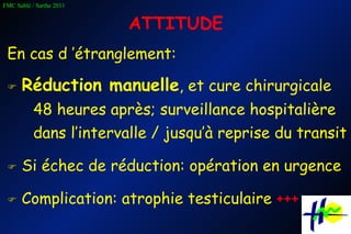 ATTITUDE En cas d ’étranglement:    Réduction manuelle , et cure chirurgicale  48 heures après; surveillance hospitalière dans l’intervalle / jusqu’à reprise du transit    Si échec de réduction: opération en urgence    Complication: atrophie testiculaire  +++ 