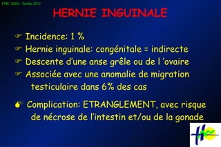 HERNIE INGUINALE    Incidence: 1 %    Hernie inguinale: congénitale = indirecte    Descente d’une anse grêle ou de l ’ovaire    Associée avec une anomalie de migration testiculaire dans 6% des cas    Complication: ETRANGLEMENT, avec risque de nécrose de l’intestin et/ou de la gonade 