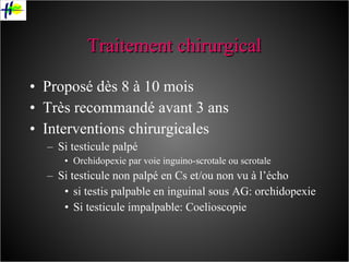 Traitement chirurgical Proposé dès 8 à 10 mois Très recommandé avant 3 ans Interventions chirurgicales Si testicule palpé Orchidopexie par voie inguino-scrotale ou scrotale Si testicule non palpé en Cs et/ou non vu à l’écho si testis palpable en inguinal sous AG: orchidopexie Si testicule impalpable: Coelioscopie 