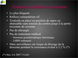 Testicule oscillant ou ascenseur Le plus fréquent Réflexe crémastérien vif Testicule en place en position de repos ou abaissable sans tension du cordon jusqu’à la partie moyenne du scrotum Pas de chirurgie Pas de traitement médical Hormone gonadotrophique chorionique LHRH endonasal Mais surveillance car risque de blocage de la descente pendant la croissance évalué à 3.2 % (*) (*) Stec AA 2007 J Urol) 