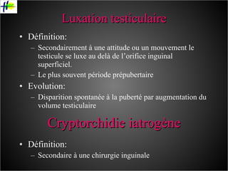 Luxation testiculaire Définition: Secondairement à une attitude ou un mouvement le testicule se luxe au delà de l’orifice inguinal superficiel. Le plus souvent période prépubertaire Evolution: Disparition spontanée à la puberté par augmentation du volume testiculaire Définition: Secondaire à une chirurgie inguinale Cryptorchidie iatrogène 
