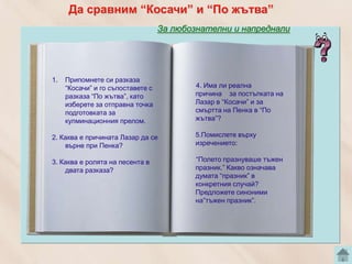 Да сравним “Косачи” и “По жътва”
                                   За любознателни и напреднали




1.   Припомнете си разказа
     “Косачи” и го съпоставете с           4. Има ли реална
     разказа “По жътва”, като              причина за постъпката на
     изберете за отправна точка            Лазар в “Косачи” и за
     подготовката за                       смъртта на Пенка в “По
     кулминационния прелом.                жътва”?

2. Каква е причината Лазар да се           5.Помислете върху
    върне при Пенка?                       изречението:

3. Каква е ролята на песента в             “Полето празнуваше тъжен
    двата разказа?                         празник.” Какво означава
                                           думата “празник” в
                                           конкретния случай?
                                           Предложете синоними
                                           на”тъжен празник”.
 