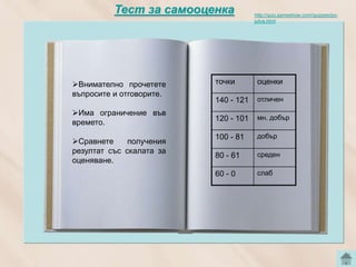 Тест за самооценка            http://quiz.sameshow.com/quizzes/po-
                                        jutva.html




Внимателно прочетете       точки        оценки
въпросите и отговорите.
                            140 - 121    отличен
Има ограничение във
                            120 - 101    мн. добър
времето.             Тест
                            100 - 81     добър
Сравнете     получения
резултат със скалата за                  среден
                            80 - 61
оценяване.
                            60 - 0       слаб
 