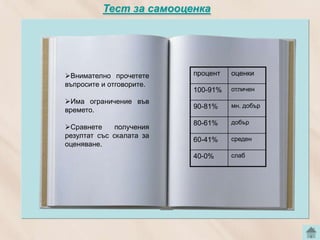 Тест за самооценка




Внимателно прочетете       процент   оценки
въпросите и отговорите.
                            100-91%   отличен
Има ограничение във
                            90-81%    мн. добър
времето.             Тест
                            80-61%    добър
Сравнете     получения
резултат със скалата за               среден
                            60-41%
оценяване.
                            40-0%     слаб
 