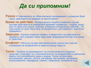 Да си припомним!
Разказ – Най-малкото по обем епическо прозведение с ограничен брой
  герои, действието се развива за кратко време.
Време на действие - Литературната творба в повечето случаи
  поставя действието в определени времеви параметри – година, сезон,
  част от деня или нощта, празник, конкретно историческо събитие... По
  този начин се цели постигане на конкретност, достоверност, житейска
  правдивост.
Завръзка – бележи повратен момент в развитието на действието в
  творбата, като изправя героя пред нови предизвикателства или нужда
  от действия.
Конфликт -сблъсък на две противоположни страни или чувства
  /отражение на конфликтите в живота/ между героите.

Тропи - Тропите са разновидност на стилистическите /изразни/
  средства, отличават се с иносказателното си въздействие и преносния
  смисъл на употребените думи и изрази. Тропи са алегория,
  антономазия, ирония, литота, метафора, метонимия, оксиморон,
  олицетворение, перифраза, символ, сравнение, хипербола и др.
 