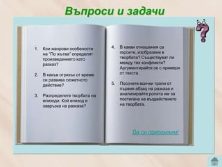 Въпроси и задачи


1.   Кои жанрови особености     4.   В какви отношения са
     на “По жътва” определят         героите, изобразени в
     произведението като             творбата? Съществуват ли
     разказ?                         между тях конфликти?
                                     Аргументирайте се с примери
2.   В какъв отрязък от време        от текста.
     се развива сюжетното
     действие?                  5.   Посочете всички тропи от
                                     първия абзац на разказа и
3.   Разпределете творбата на        анализирайте ролята им за
     епизоди. Кой епизод е           постигане нa въздействието
     завръзка на разказа?            на творбата.




                                          Да си припомним!
 