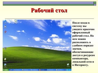 Рабочий стол После входа в систему вы увидите красочно оформленный рабочий стол. На нем можно расположить в удобном порядке значки, обеспечивающие доступ к ресурсам компьютера, локальной сети и к Интернету. 