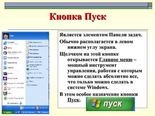 Кнопка Пуск Является элементом Панели задач.  Обычно располагается в левом нижнем углу экрана. Щелчком на этой кнопке открывается  Главное меню  – мощный инструмент управления, работая с которым можно сделать абсолютно все, что только можно сделать в системе  Windows .  В этом особое назначение кнопки  Пуск . 