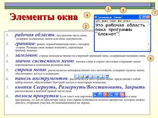 рабочая область :  внутренняя часть окна,  содержит вложенные папки или окна документов; границы :  рамка, ограничивающая окно с четырех  сторон. Размеры окна можно изменять, перемещая  границу мышью; заголовок :  строка непосредственно под верхней границей окна, содержащая название окна; значок системного меню :   кнопка слева в строке заголовка открывает меню перемещения и изменения размеров окна; строка меню :  располагается непосредственно под заголовком, содержит пункты меню, обеспечивает доступ к командам; панель инструментов :  располагается под строкой меню, представляет собой набор кнопок, обеспечивает быстрый доступ к некоторым командам; кнопки Свернуть, Развернуть/Восстановить, Закрыть   расположены в верхней правой части окна. полосы прокрутки   Если текст или картинка полностью не помещается в окне программы, то для ее просмотра снизу или справа появляются полосы прокрутки, которые можно двигать, открывая участки, не помещающиеся на экране.  Элементы окна 2 3 4 5 8 7 