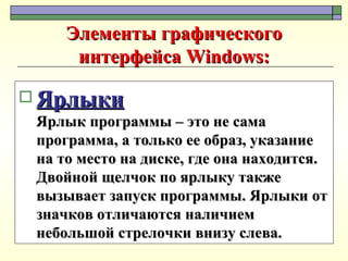 Элементы графического интерфейса Windows: Ярлыки Ярлык программы – это не сама программа, а только ее образ, указание на то место на диске, где она находится. Двойной щелчок по ярлыку также вызывает запуск программы. Ярлыки от значков отличаются наличием небольшой стрелочки внизу слева. 