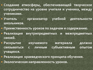  Создание атмосферы, обеспечивающей творческое
сотрудничество на уровне учителя и ученика, между
учениками.
 Учитель - организатор учебной деятельности
школьников.
 Преемственность уроков по задачам и содержанию.
 Реализация внутрипредметных и межпредметных
связей.
 Раскрытие изучаемого материала должно
связываться с личным субъективным опытом
учащихся.
 Реализация краеведческого принципа обучения.
 Экологическая направленность уроков.
 