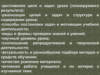 •достижение цели и задач урока (планируемого
результата);
•реализация целей и задач в структуре и
содержании урока;
•способы постановки задач и мотивации учебной
деятельности;
•виды и формы проверки знаний и умений;
•научный уровень урока;
•соотношение репродуктивной и творческой
деятельности;
•актуальность и разнообразие подбора методов и
средств обучения;
•качество усвоения материала;
•активная работа учащихся и их интерес к
изучаемой теме.
 