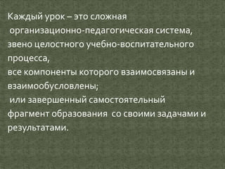 Каждый урок – это сложная
организационно-педагогическая система,
звено целостного учебно-воспитательного
процесса,
все компоненты которого взаимосвязаны и
взаимообусловлены;
или завершенный самостоятельный
фрагмент образования со своими задачами и
результатами.
 