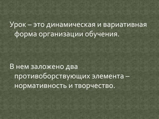 Урок – это динамическая и вариативная
форма организации обучения.
В нем заложено два
противоборствующих элемента –
нормативность и творчество.
 