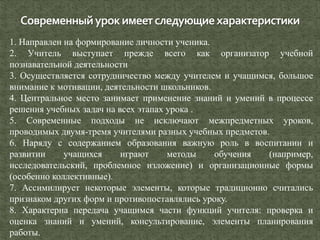 1. Направлен на формирование личности ученика.
2. Учитель выступает прежде всего как организатор учебной
познавательной деятельности
3. Осуществляется сотрудничество между учителем и учащимся, большое
внимание к мотивации, деятельности школьников.
4. Центральное место занимает применение знаний и умений в процессе
решения учебных задач на всех этапах урока .
5. Современные подходы не исключают межпредметных уроков,
проводимых двумя-тремя учителями разных учебных предметов.
6. Наряду с содержанием образования важную роль в воспитании и
развитии учащихся играют методы обучения (например,
исследовательский, проблемное изложение) и организационные формы
(особенно коллективные).
7. Ассимилирует некоторые элементы, которые традиционно считались
признаком других форм и противопоставлялись уроку.
8. Характерна передача учащимся части функций учителя: проверка и
оценка знаний и умений, консультирование, элементы планирования
работы.
 