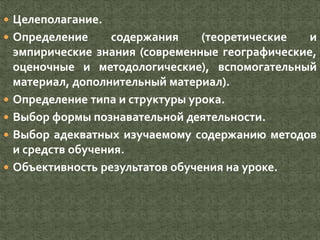  Целеполагание.
 Определение содержания (теоретические и
эмпирические знания (современные географические,
оценочные и методологические), вспомогательный
материал, дополнительный материал).
 Определение типа и структуры урока.
 Выбор формы познавательной деятельности.
 Выбор адекватных изучаемому содержанию методов
и средств обучения.
 Объективность результатов обучения на уроке.
 