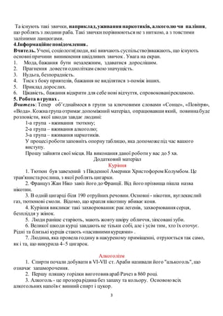 3
Та існують такі звички, наприклад,уживаннянаркотиків, алкоголю чи паління,
що роблять з людини раба. Такі звичкипорівнюються не з ниткою, а з товстими
залізними ланцюгами.
4.Інформаційнеповідомлення.
Вчитель. Учені, соціологи(люди, які вивчають суспільство)вважають, що існують
основніпричини виникнення шкідливих звичок. Увага на екран.
1. Мода, бажання бути незалежним, здаватися дорослішим.
2. Прагнення довестиодноліткам своюзначущість.
3. Нудьга, безпорадність.
4. Тискз боку приятелів, бажання не виділятися з-поміж інших.
5. Приклад дорослих.
6. Цікавість, бажання відкрити для себе нові відчуття, спровокованірекламою.
5. Робота вгрупах .
Вчитель: Тепер об’єднаймося в групи за ключовими словами «Сонце», «Повітря»,
«Вода». Кожнагрупа отримаєдопоміжний матеріал, опрацювавшиякий, повиннабуде
розповісти, якої шкоди завдає людині:
1-а група - вживання тютюну;
2-а група – вживання алкоголю;
3-а група – вживання наркотиків.
У процесіроботизаповніть опорнутаблицю, яка допоможепід час вашого
виступу.
Прошу зайняти свої місця. На виконання даної роботиу вас до 5 хв.
Додатковий матеріал
Куріння
1. Тютюн був завезений з Південної Америки Христофором Колумбом. Це
трав'янистарослина, з якої роблять цигарки.
2. Француз Жан Ніко завіз його до Франції. Від його прізвища пішла назва
нікотин.
3. В одній цигарці біля 190 отруйних речовин. Основні- нікотин, вуглекислий
газ, тютюнові смоли. Відомо, що крапля нікотину вбиває коня.
4. Куріння викликає такі захворювання:рак легенів, захворювання серця,
безпліддя у жінок.
5. Люди раніше старіють, мають жовту шкіру обличчя, зіпсованізуби.
6. Великої шкоди курці завдають не тільки собі, але і усім тим, хто їх оточує.
Рідні та близькі курців стають «пасивнимикурцями» .
7. Людина, яка провела годину в накуреному приміщенні, отруюється так само,
як і та, що викурила 4–5 цигарок.
Алкоголізм
1. Спирти почали добувати в VI-VII ст. Араби називали його "алькоголь", що
означає запаморочення.
2. Першу пляшку горілки виготовив араб Рачез в 860 році.
3. Алкоголь - це прозорарідина без запаху та кольору. Основоювсіх
алкогольних напоїв є винний спирт і цукор.
 
