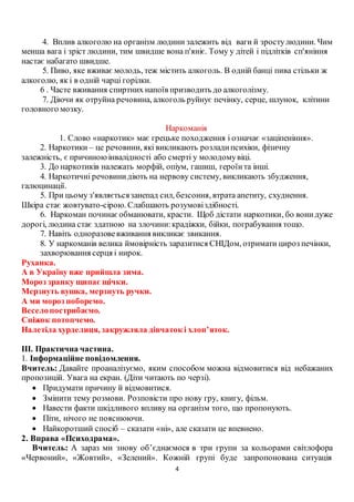 4
4. Вплив алкоголю на організм людини залежить від ваги й зростулюдини. Чим
менша вага і зріст людини, тим швидше вона п'яніє. Тому у дітей і підлітків сп'яніння
настає набагато швидше.
5. Пиво, яке вживає молодь, теж містить алкоголь. В одній банці пива стільки ж
алкоголю, як і в одній чарці горілки.
6 . Часте вживання спиртних напоїв призводить до алкоголізму.
7. Діючи як отруйна речовина, алкоголь руйнує печінку, серце, шлунок, клітини
головного мозку.
Наркоманія
1. Слово «наркотик» має грецьке походження і означає «заціпеніння».
2. Наркотики – це речовини, які викликають розладипсихіки, фізичну
залежність, є причиноюінвалідності або смерті у молодомувіці.
3. До наркотиків належать морфій, опіум, гашиш, героїнта інші.
4. Наркотичні речовинидіють на нервову систему, викликають збудження,
галюцинації.
5. При цьому з'являєтьсязанепад сил, безсоння, втрата апетиту, схуднення.
Шкіра стає жовтувато-сірою. Слабшають розумовіздібності.
6. Наркоман починаєобманювати, красти. Щоб дістати наркотики, бо вонидуже
дорогі, людина стає здатною на злочини:крадіжки, бійки, пограбування тощо.
7. Навіть одноразовевживання викликає звикання.
8. У наркоманів велика ймовірність заразитися СНІДом, отримати цироз печінки,
захворювання серця і нирок.
Руханка.
А в Україну вже прийшла зима.
Мороз зранку щипає щічки.
Мерзнуть вушка, мерзнуть ручки.
А ми мороз поборемо.
Веселопострибаємо.
Сніжок потопчемо.
Налетіла хурделиця, закружляла дівчаток і хлоп’яток.
ІІІ. Практична частина.
1. Інформаційне повідомлення.
Вчитель: Давайте проаналізуємо, яким способом можна відмовитися від небажаних
пропозицій. Увага на екран. (Діти читають по черзі).
 Придумати причину й відмовитися.
 Змінити тему розмови. Розповісти про нову гру, книгу, фільм.
 Навести факти шкідливого впливу на організм того, що пропонують.
 Піти, нічого не пояснюючи.
 Найкоротший спосіб – сказати «ні», але сказати це впевнено.
2. Вправа «Психодрама».
Вчитель: А зараз ми знову об’єднаємося в три групи за кольорами світлофора
«Червоний», «Жовтий», «Зелений». Кожній групі буде запропонована ситуація
 