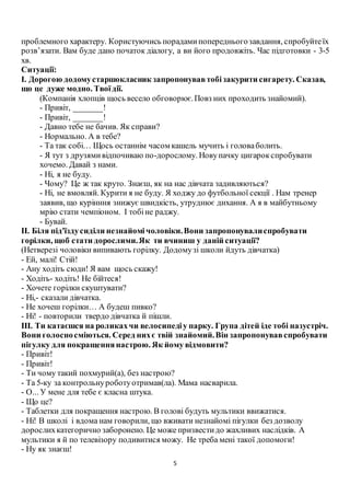 5
проблемного характеру. Користуючись порадамипопередньогозавдання, спробуйтеїх
розв’язати. Вам буде дано початок діалогу, а ви його продовжіть. Час підготовки - 3-5
хв.
Ситуації:
І. Дорогою додомустаршокласник запропонувавтобізакурити сигарету. Сказав,
що це дуже модно. Твоїдії.
(Компанія хлопців щось весело обговорює.Повз них проходить знайомий).
- Привіт, _______!
- Привіт, _______!
- Давно тебе не бачив. Як справи?
- Нормально. А в тебе?
- Та так собі… Щось останнім часом кашель мучить і головаболить.
- Я тут з друзямивідпочиваю по-дорослому. Новупачку цигарокспробувати
хочемо. Давай з нами.
- Ні, я не буду.
- Чому? Це ж так круто. Знаєш, як на нас дівчата задивляються?
- Ні, не вмовляй. Курити я не буду. Я ходжу до футбольної секції . Нам тренер
заявив, що курінння знижує швидкість, утруднює дихання. А я в майбутньому
мрію стати чемпіоном. І тобіне раджу.
- Бувай.
ІІ. Біля під'їздусиділи незнайомічоловіки.Вони запропонувалиспробувати
горілки, щоб стати дорослими.Як ти вчиниш у даній ситуації?
(Нетверезі чоловіки випивають горілку. Додомузі школи йдуть дівчатка)
- Ей, малі! Стій!
- Ану ходіть сюди! Я вам щось скажу!
- Ходіть- ходіть! Не бійтеся!
- Хочете горілки скуштувати?
- Ні,- сказали дівчатка.
- Не хочеш горілки… А будеш пивко?
- Ні! - повторили твердо дівчатка й пішли.
ІІІ. Ти катаєшся на роликахчи велосипедіу парку. Група дітей іде тобі назустріч.
Вони голосносміються. Серед нихє твій знайомий.Він запропонувавспробувати
пігулку для покращеннянастрою. Як йому відмовити?
- Привіт!
- Привіт!
- Ти чому такий похмурий(а), без настрою?
- Та 5-ку за контрольнуроботуотримав(ла). Мама насварила.
- О... У мене для тебе є класна штука.
- Що це?
- Таблетки для покращення настрою. В голові будуть мультики ввижатися.
- Ні! В школі і вдома нам говорили, що вживати незнайомі пігулки без дозволу
дорослихкатегорично заборонено. Це може призвестидо жахливих наслідків. А
мультики я й по телевізору подивитися можу. Не треба мені такої допомоги!
- Ну як знаєш!
 