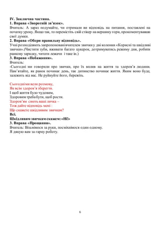6
ІV. Заключна частина.
1. Вправа «Зворотній зв’язок».
Вчитель: А зараз подумайте, чи отримали ви відповідь на питання, поставлені на
початку уроку. Якщо так, то перемістіть свій стікер на вершину гори, прокоментувавши
свої думки.
2. Вправа «Обери правильну відповідь».
Учні розподіляють запропонованівчителем звичкиу дві колонки «Корисні та шкідливі
звички».(Чистити зуби, вживати багато цукерок, дотримуватись режиму дня, робити
ранкову зарядку, читати лежачи і таке ін.)
3. Вправа «Побажання».
Вчитель:
-Сьогодні ми говорили про звички, про їх вплив на життя та здоров’я людини.
Пам’ятайте, як ранок починає день, так дитинство починає життя. Яким воно буде,
залежить від вас. Не руйнуйте його, бережіть.
Сьогодніми вели розмову,
Як всім здоров’я зберегти.
І щоб життя було чудовим,
Здоровим требабути, щоб рости.
Здоров’ям сяють ваші личка –
Тож дайте відповідь мені :
Що скажете шкідливим звичкам?
Всі.
Шкідливим звичкам скажем:«Ні!»
3. Вправа «Прощання».
Вчитель: Візьмімося за руки, посміхнімося один одному.
Я дякую вам за гарну роботу.
 