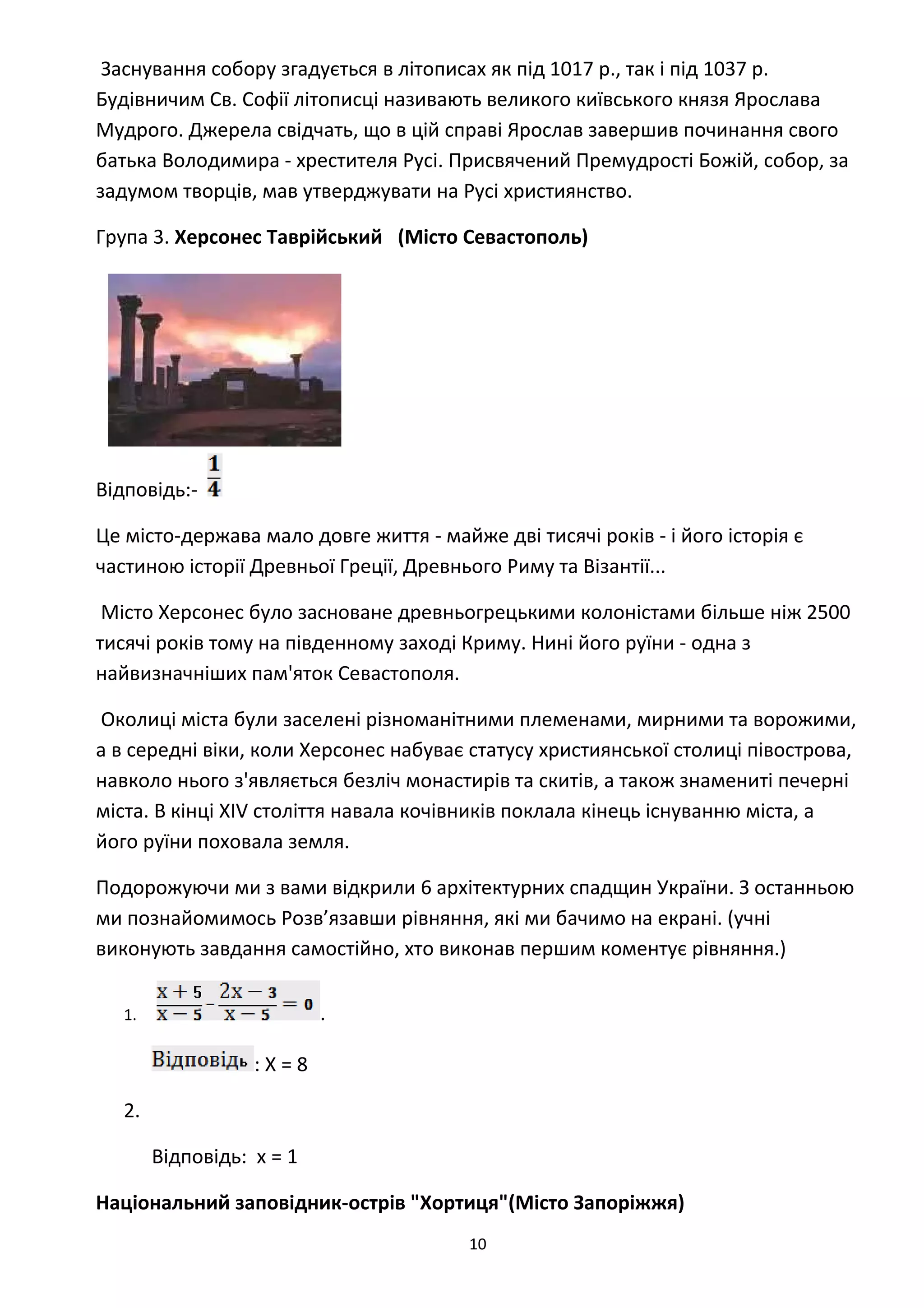 Заснування собору згадується в літописах як під 1017 р., так і під 1037 р.
Будівничим Cв. Софії літописці називають великого київського князя Ярослава
Мудрого. Джерела свідчать, що в цій справі Ярослав завершив починання свого
батька Володимира - хрестителя Русі. Присвячений Премудрості Божій, собор, за
задумом творців, мав утверджувати на Русі християнство.
Група 3. Херсонес Таврійський (Місто Севастополь)
Відповідь:-
Це місто-держава мало довге життя - майже дві тисячі років - і його історія є
частиною історії Древньої Греції, Древнього Риму та Візантії...
Місто Херсонес було засноване древньогрецькими колоністами більше ніж 2500
тисячі років тому на південному заході Криму. Нині його руїни - одна з
найвизначніших пам'яток Севастополя.
Околиці міста були заселені різноманітними племенами, мирними та ворожими,
а в середні віки, коли Херсонес набуває статусу християнської столиці півострова,
навколо нього з'являється безліч монастирів та скитів, а також знамениті печерні
міста. В кінці XIV століття навала кочівників поклала кінець існуванню міста, а
його руїни поховала земля.
Подорожуючи ми з вами відкрили 6 архітектурних спадщин України. З останньою
ми познайомимось Розв’язавши рівняння, які ми бачимо на екрані. (учні
виконують завдання самостійно, хто виконав першим коментує рівняння.)
1. .
: Х = 8
2.
Відповідь: х = 1
Національний заповідник-острів "Хортиця"(Місто Запоріжжя)
10
 
