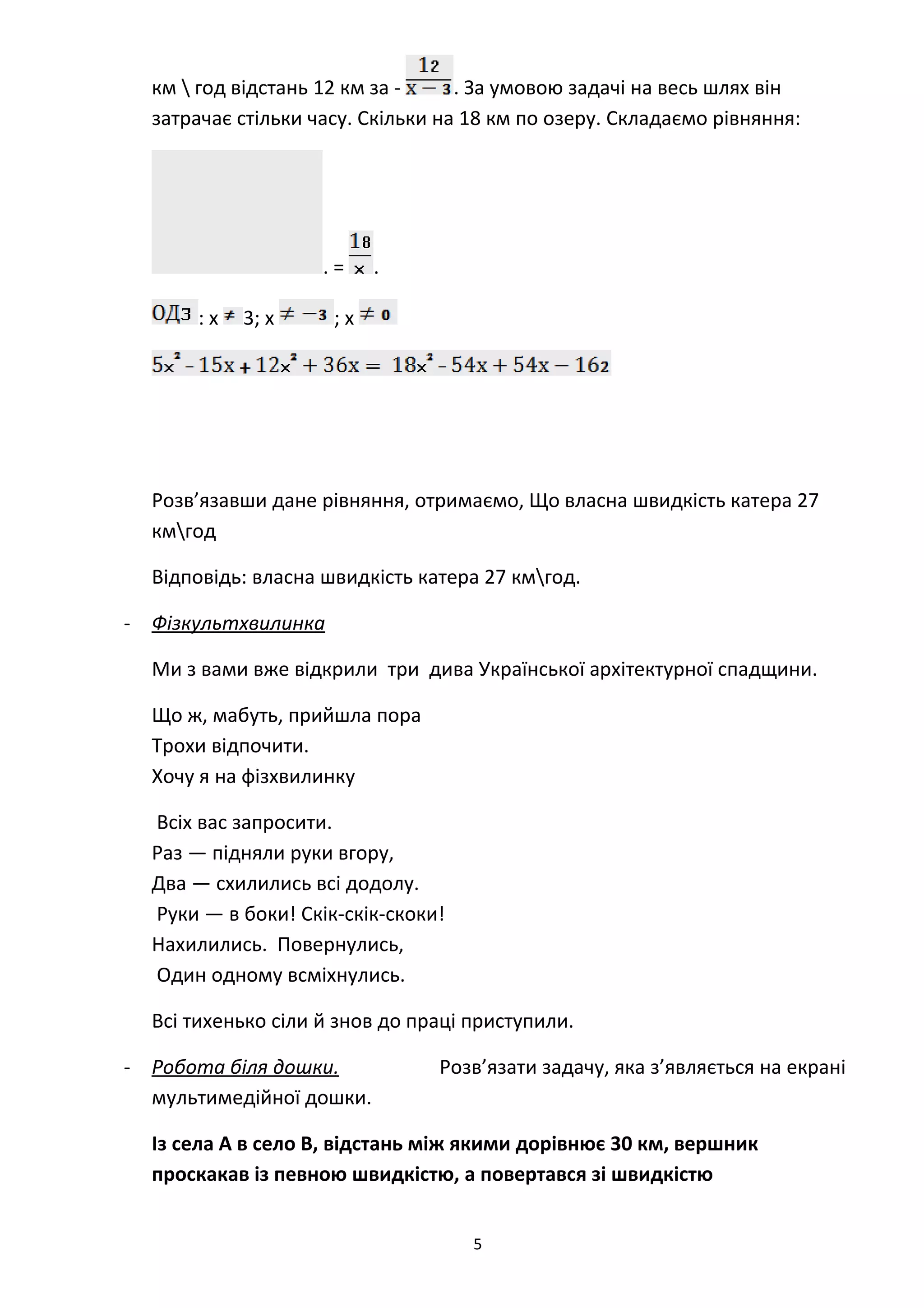 км  год відстань 12 км за - . За умовою задачі на весь шлях він
затрачає стільки часу. Скільки на 18 км по озеру. Складаємо рівняння:
. = .
: х 3; х ; х
Розв’язавши дане рівняння, отримаємо, Що власна швидкість катера 27
кмгод
Відповідь: власна швидкість катера 27 кмгод.
- Фізкультхвилинка
Ми з вами вже відкрили три дива Української архітектурної спадщини.
Що ж, мабуть, прийшла пора
Трохи відпочити.
Хочу я на фізхвилинку
Всіх вас запросити.
Раз — підняли руки вгору,
Два — схилились всі додолу.
Руки — в боки! Скік-скік-скоки!
Нахилились. Повернулись,
Один одному всміхнулись.
Всі тихенько сіли й знов до праці приступили.
Розв’язати задачу, яка з’являється на екрані
мультимедійної дошки.
Із села А в село В, відстань між якими дорівнює 30 км, вершник
проскакав із певною швидкістю, а повертався зі швидкістю
5
- Робота біля дошки.
 