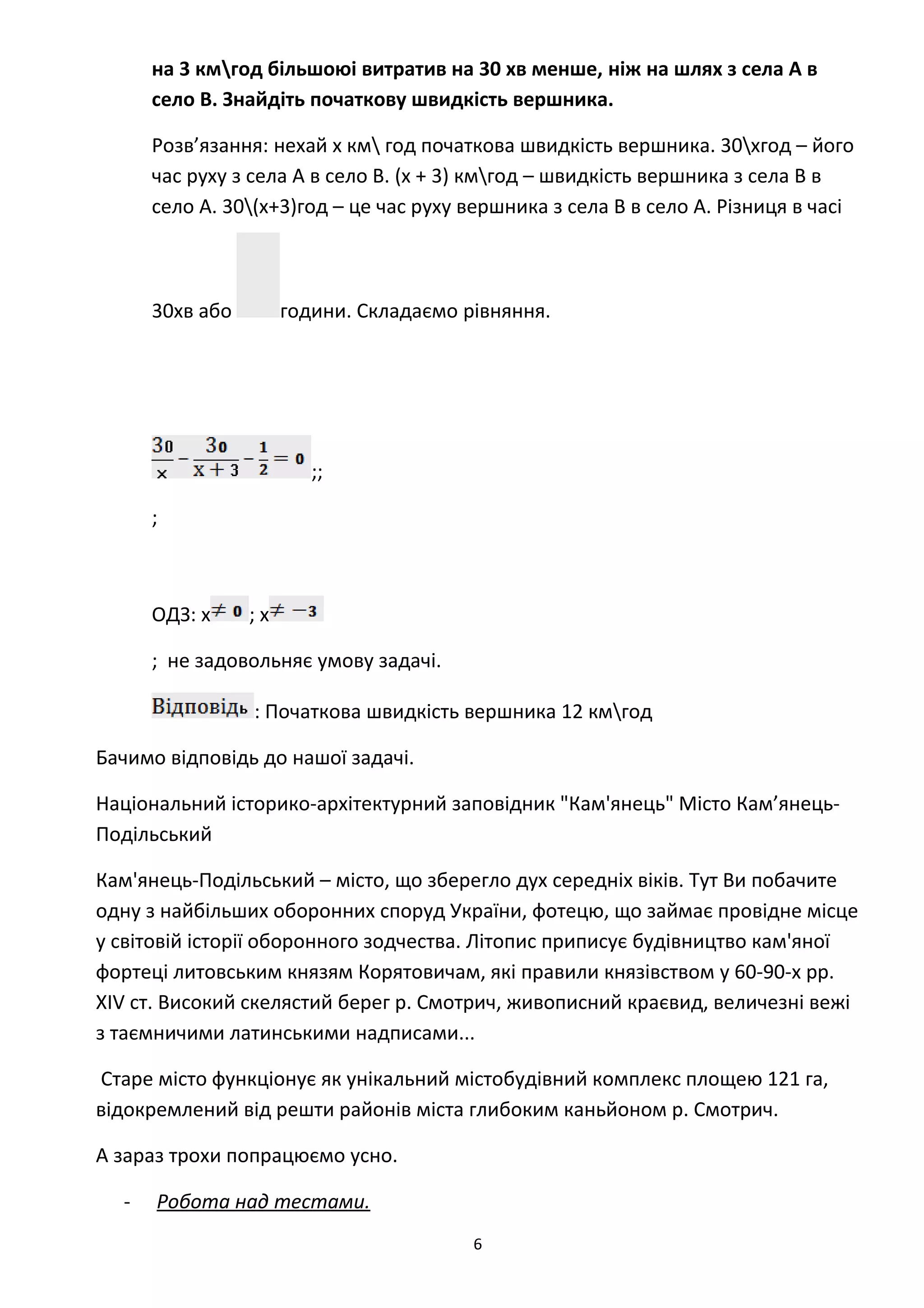 на 3 кмгод більшоюі витратив на 30 хв менше, ніж на шлях з села А в
село В. Знайдіть початкову швидкість вершника.
Розв’язання: нехай х км год початкова швидкість вершника. 30хгод – його
час руху з села А в село В. (х + 3) кмгод – швидкість вершника з села В в
село А. 30(х+3)год – це час руху вершника з села В в село А. Різниця в часі
30хв або години. Складаємо рівняння.
;;
;
ОДЗ: х ; х
; не задовольняє умову задачі.
: Початкова швидкість вершника 12 кмгод
Бачимо відповідь до нашої задачі.
Національний історико-архітектурний заповідник "Кам'янець" Місто Кам’янець-
Подільський
Кам'янець-Подільський – місто, що зберегло дух середніх віків. Тут Ви побачите
одну з найбільших оборонних споруд України, фотецю, що займає провідне місце
у світовій історії оборонного зодчества. Літопис приписує будівництво кам'яної
фортеці литовським князям Корятовичам, які правили князівством у 60-90-х рр.
XIV cт. Високий скелястий берег р. Смотрич, живописний краєвид, величезні вежі
з таємничими латинськими надписами...
Старе місто функціонує як унікальний містобудівний комплекс площею 121 га,
відокремлений від решти районів міста глибоким каньйоном р. Смотрич.
А зараз трохи попрацюємо усно.
- Робота над тестами.
6
 