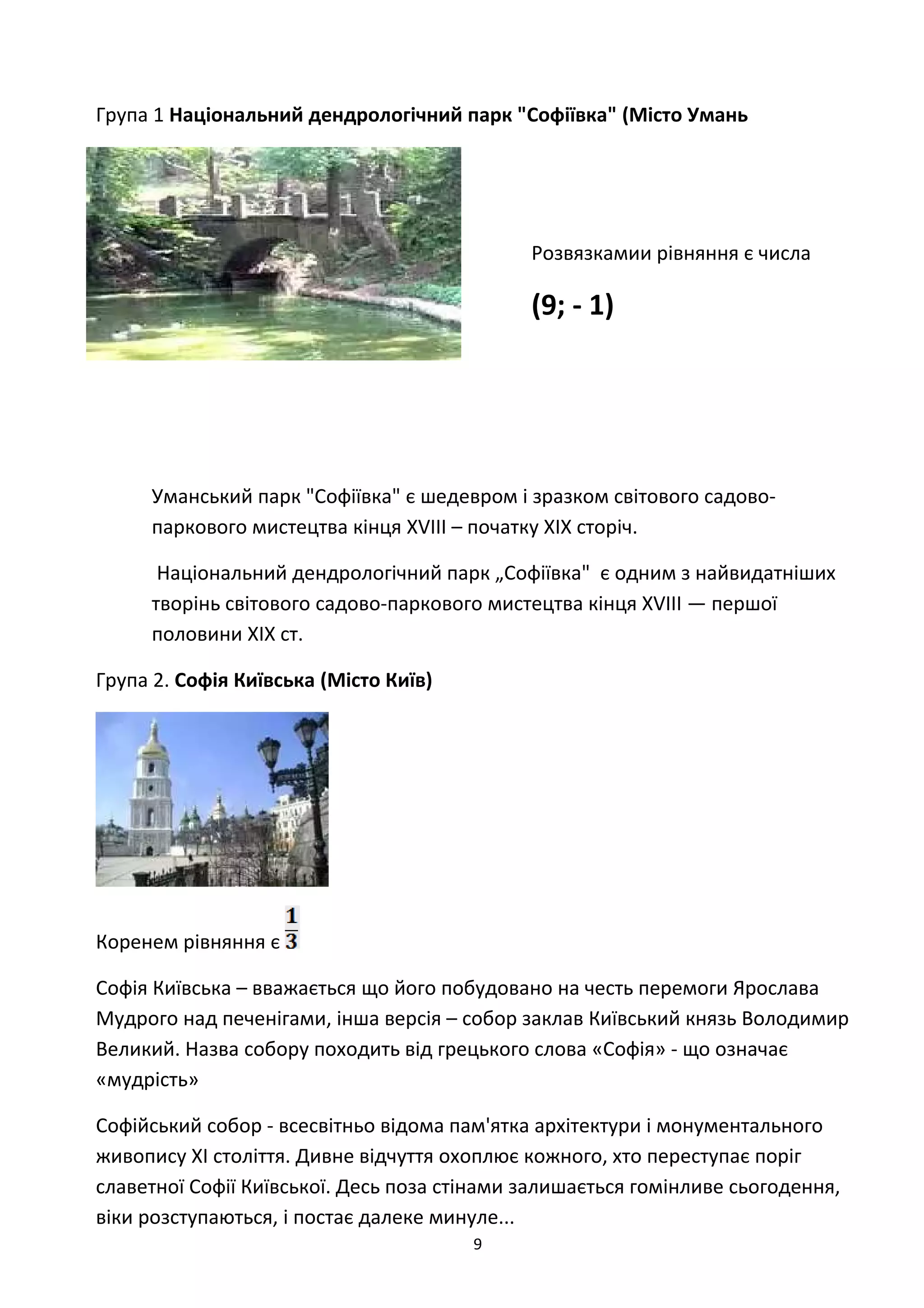 Група 1 Національний дендрологічний парк "Софіївка" (Місто Умань
Розвязкамии рівняння є числа
(9; - 1)
Уманський парк "Софіївка" є шедевром і зразком світового садово-
паркового мистецтва кінця XVIII – початку XIX сторіч.
Національний дендрологічний парк „Софіївка" є одним з найвидатніших
творінь світового садово-паркового мистецтва кінця ХVІІІ — першої
половини ХІХ ст.
Група 2. Софія Київська (Місто Київ)
Коренем рівняння є
Софія Київська – вважається що його побудовано на честь перемоги Ярослава
Мудрого над печенігами, інша версія – собор заклав Київський князь Володимир
Великий. Назва собору походить від грецького слова «Софія» - що означає
«мудрість»
Софійський собор - всесвітньо відома пам'ятка архітектури і монументального
живопису ХI століття. Дивне відчуття охоплює кожного, хто переступає поріг
славетної Софії Київської. Десь поза стінами залишається гомінливе сьогодення,
віки розступаються, і постає далеке минуле...
9
 