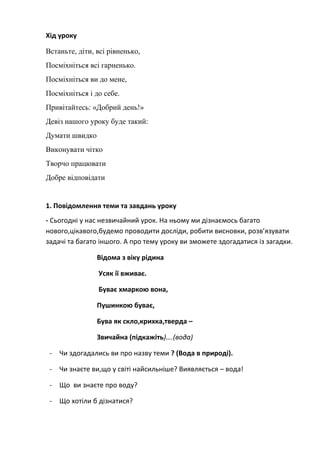 Хід уроку
Встаньте, діти, всі рівненько,
Посміхніться всі гарненько.
Посміхніться ви до мене,
Посміхніться і до себе.
Привітайтесь: «Добрий день!»
Девіз нашого уроку буде такий:
Думати швидко
Виконувати чітко
Творчо працювати
Добре відповідати
1. Повідомлення теми та завдань уроку
- Сьогодні у нас незвичайний урок. На ньому ми дізнаємось багато
нового,цікавого,будемо проводити досліди, робити висновки, розв’язувати
задачі та багато іншого. А про тему уроку ви зможете здогадатися із загадки.
Відома з віку рідина
Усяк ії вживає.
Буває хмаркою вона,
Пушинкою буває,
Бува як скло,крихка,тверда –
Звичайна (підкажіть)….(вода)
- Чи здогадались ви про назву теми ? (Вода в природі).
- Чи знаєте ви,що у світі найсильніше? Виявляється – вода!
- Що ви знаєте про воду?
- Що хотіли б дізнатися?
 