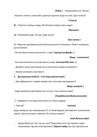(Рідка ) (вивішується на дошці)
--Візьміть піпетку і накапайте декілька крапель води на скло. Що сталося?
( Текуча)
б) --Опустіть олівець у воду. Ми бачимо олівець крізь воду?
(Прозора )
в) – Понюхайте воду. Чи має вода запах?
(Без запаху )
г) – Вода має дивовижну властивість розчиняти речовини. Тому ії називають
розчинником.
--Які речовини можна розчинити у воді? (цукор,сіль,фарби…)
(Вода – розчинник)
- Але розчиняються не всі речовини у воді .(олія,крейда,пісок…)
-- Давайте тепер прочитаємо,які ж властивості води ми виявили?
-- Хором зачитують властивості
3. Дослідницька робота. Стан води.(презентація)
-- Що відбувається з водою взимку при сильному охолодженні?
(Вода замерзає )
--Вода замерзає,перетворюється на лід і стає на дотик якою?
(твердою,холодною,слизькою)
--У твердому стані вода може бути не тільки льодом.
-- Чим ще? (снігом)
Вода замерзає при температурі 0 С. А тепер будемо спостерігати за киплячою
водою. Закипіла вода в чайнику. По чому це видно?
(звук,бульки,пара)
- Звідки береться пар і що це таке? Піднесемо скло під струмінь пару і
потримаємо. Що ми спостерігаємо? (Краплі води). Це пар піднімається
 