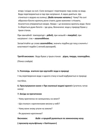 вгору і осідає на склі. Скло холодне і перетворює пару знову на воду.
Вода перетворюється в пар при нагріванні. А зараз дивіться. Що
станеться з водою на склянці. (Вода починає капати ) Чому? На склі
зібралося багато крапель,вони стають дуже важкими і стікають.
Аналогічно утворюються хмари. Хмара – це множина крапель води. Коли
їх збереться дуже багато – іде дощ. Визначено: вода у природі буває у
трьох станах.
При звичайній температурі – рідкій, при низькій – твердий, при
нагріванні стає – газоподібною.
Запам’ятайте це слово газоподібна, значить подібна до газу,а значить і
властивості подібні ( легкий,прозорий).
Третій висновок: Вода буває у трьох станах: рідка, тверда, газоподібна.
(Показ слайдів)
5. Розповідь вчителя про кругообіг води в природі
І так,перетворення води з одного стану в іншій відбувається в природі
постійно.
6. Прослухування казки « Про маленькі водяні краплі» (учитель читає
казку)
7. Бесіда за прочитаним
- Чому краплинка не залишилась на землі?
- Що сталося з краплинками високо у небі?
- Чому вони знову упали на землю?
- Як рухалися краплинки?
Висновок: Вода в природі рухається по замкненому колу.
( просмотр мультфільму « Капітошка»)
 