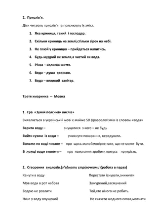 2. Прислів’я.
Діти читають прислів’я та пояснюють їх зміст.
1. Яка криниця, такий і господар.
2. Скільки криниць на землі,стільки зірок на небі.
3. Не плюй у криницю – прийдеться напитись.
4. Будь мудрий як земля,а чистий як вода.
5. Річка – колиска життя.
6. Вода – душа врожаю.
7. Вода – великий санітар.
Третя хмаринка -- Мовна
1. Гра «Зумій пояснити вислів»
Виявляється в українській мові є майже 50 фразеологізмів із словом «вода»
Варити воду – знущатися з кого – не будь
Вийти сухим із води – уникнути покарання, вередувати.
Вилами по воді писане – про щось малоймовірне,таке, що не може бути.
В ложці води втопити – про намагання зробити комусь прикрість.
2. Створення висловів.(з’єднати стрілочками)(робота в парах)
Канути в воду Перестати існувати,зникнути
Мов води в рот набрав Зажурений,засмучений
Водою не розлити Той,хто нічого не робить
Наче у воду опущений Не сказати жодного слова,мовчати
 
