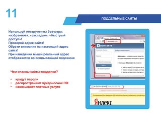 11 ПОДДЕЛЬНЫЕ САЙТЫ
Используй инструменты браузера:
«избранное», «закладки», «быстрый
доступ»!
Проверяй адрес сайта!
Обрати внимание на настоящий адрес
сайта!
При наведении мыши реальный адрес
отображается во всплывающей подсказке
Чем опасны сайты-подделки?
• крадут пароли
• распространяют вредоносное ПО
• навязывают платные услуги
 