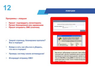 12 ЛОВУШКИ
• Закрой страницу, блокировка пропала?
Все в порядке!
• Войди в сеть как обычно и убедись,
что все в порядке!
• Проверь систему своим антивирусом!
• Игнорируй отправку СМС!
Программы – ловушки
• Просят подтвердить логин/пароль
• Пугают блокировкой или заражением
• Просят отправить СМС (платное).
 